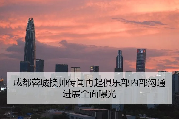 成都蓉城换帅传闻再起俱乐部内部沟通进展全面曝光