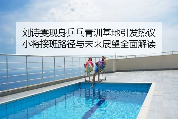 刘诗雯现身乒乓青训基地引发热议 小将接班路径与未来展望全面解读