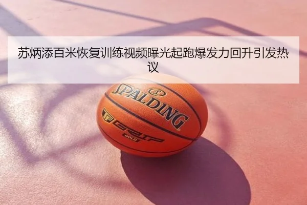 苏炳添百米恢复训练视频曝光起跑爆发力回升引发热议