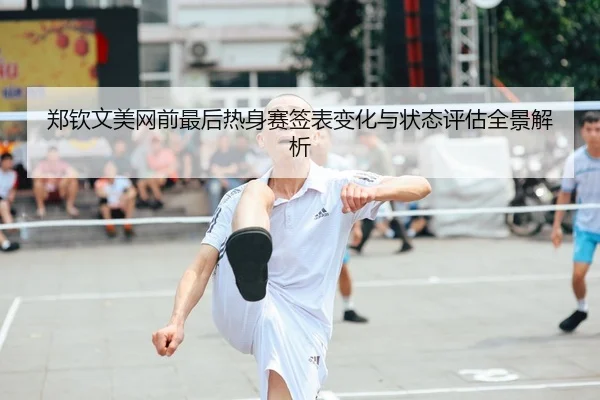 郑钦文美网前最后热身赛签表变化与状态评估全景解析