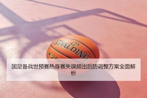 国足备战世预赛热身赛失误频出后防调整方案全面解析
