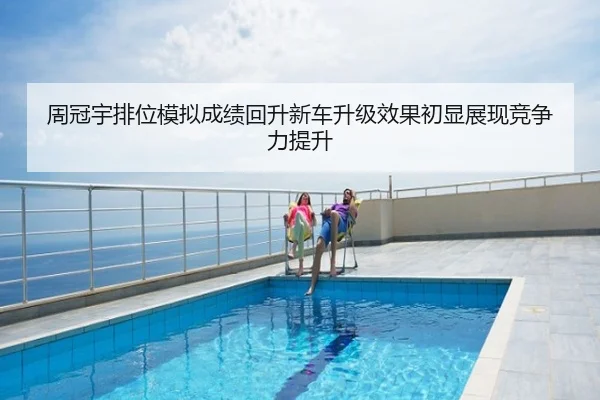 周冠宇排位模拟成绩回升新车升级效果初显展现竞争力提升