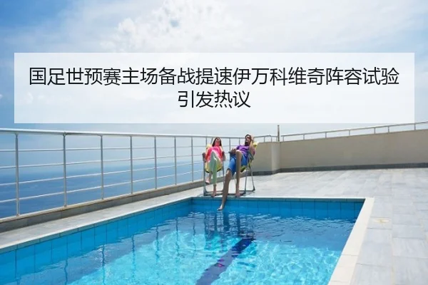 国足世预赛主场备战提速伊万科维奇阵容试验引发热议