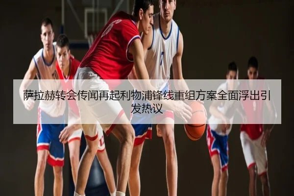 萨拉赫转会传闻再起利物浦锋线重组方案全面浮出引发热议